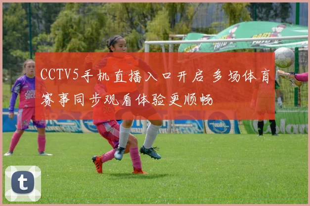 CCTV5手机直播入口开启 多场体育赛事同步观看体验更顺畅