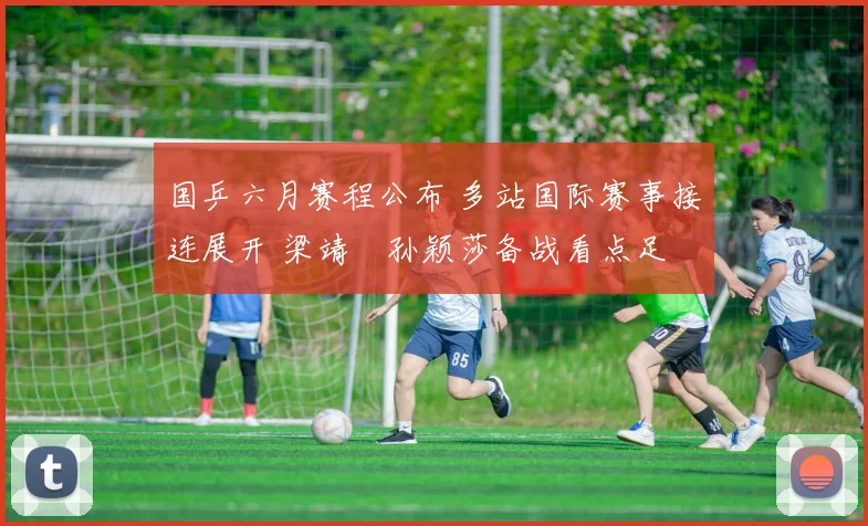 国乒六月赛程公布 多站国际赛事接连展开 梁靖崑孙颖莎备战看点足