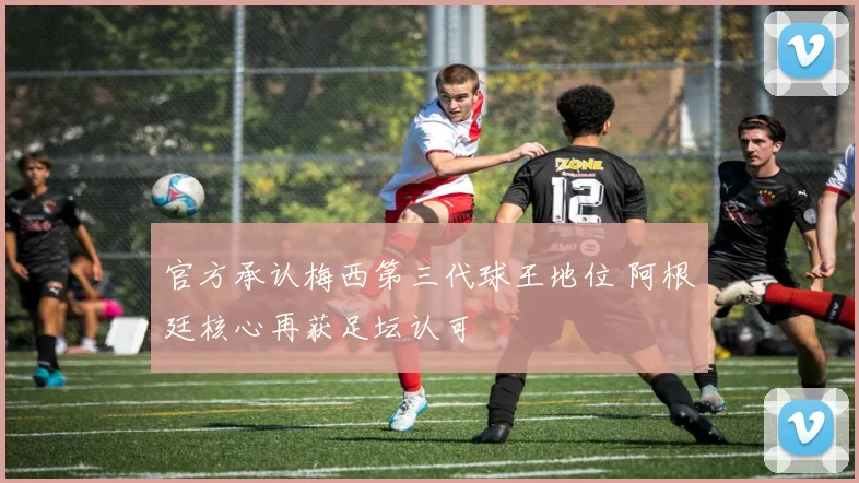 官方承认梅西第三代球王地位 阿根廷核心再获足坛认可