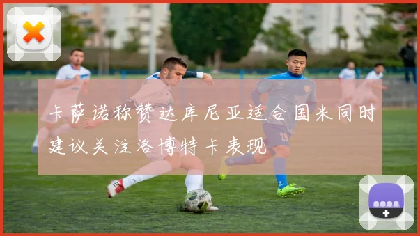 卡萨诺称赞达库尼亚适合国米同时建议关注洛博特卡表现
