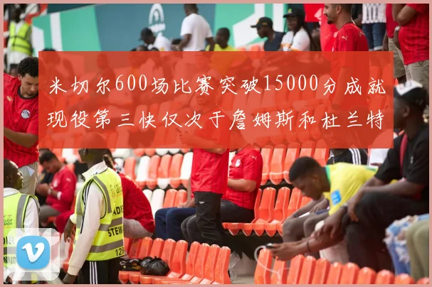 米切尔600场比赛突破15000分成就现役第三快仅次于詹姆斯和杜兰特