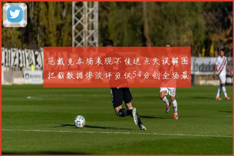 范戴克本场表现不佳送点失误解围拦截数据惨淡评分仅54分创全场最低纪录