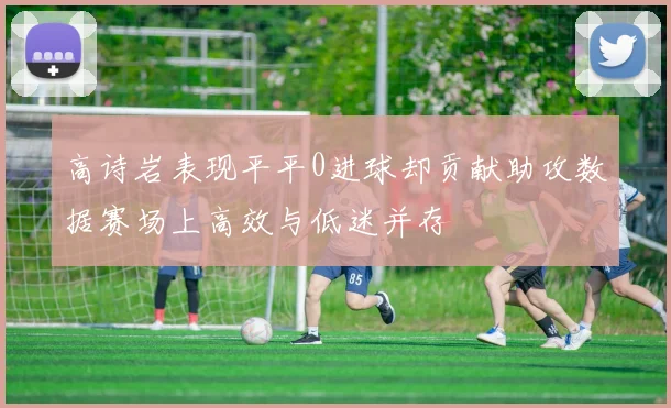 高诗岩表现平平0进球却贡献助攻数据赛场上高效与低迷并存