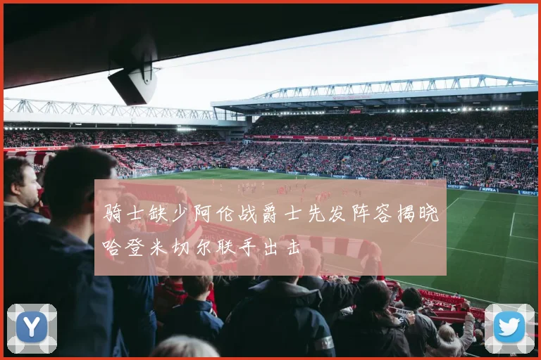骑士缺少阿伦战爵士先发阵容揭晓哈登米切尔联手出击