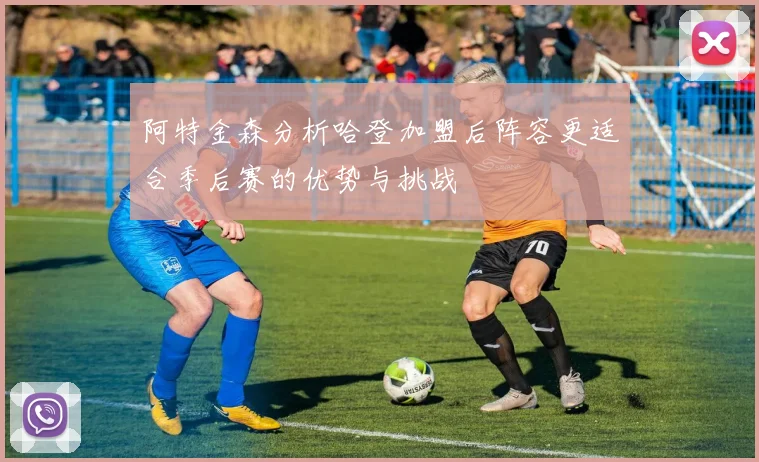 阿特金森分析哈登加盟后阵容更适合季后赛的优势与挑战