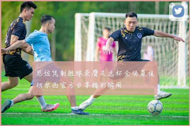 恩佐凭制胜球荣膺足总杯全场最佳切尔西官方分享精彩瞬间