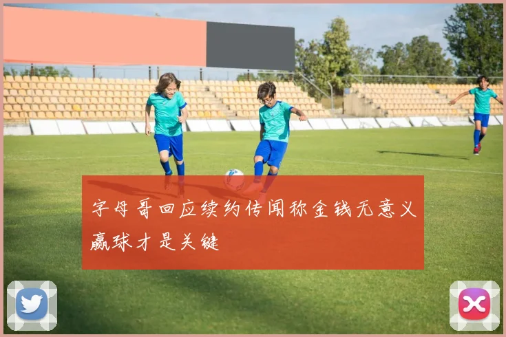 字母哥回应续约传闻称金钱无意义赢球才是关键