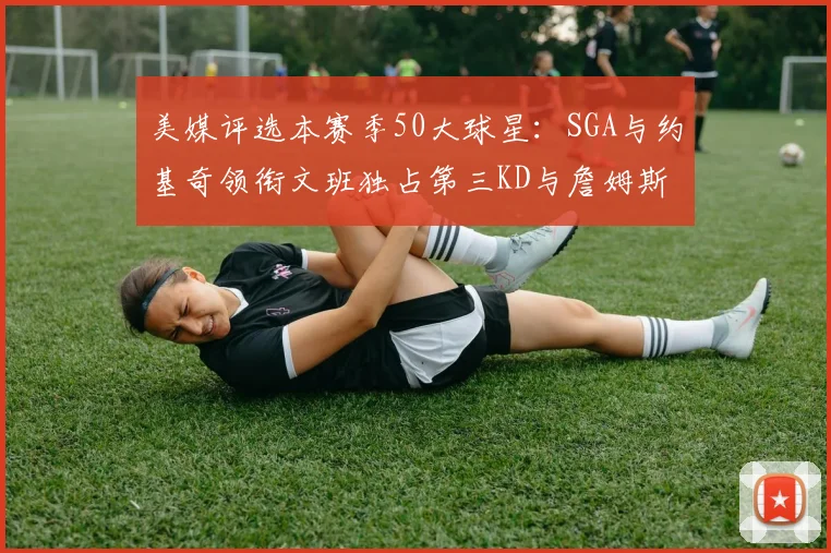 美媒评选本赛季50大球星：SGA与约基奇领衔文班独占第三KD与詹姆斯紧随其后