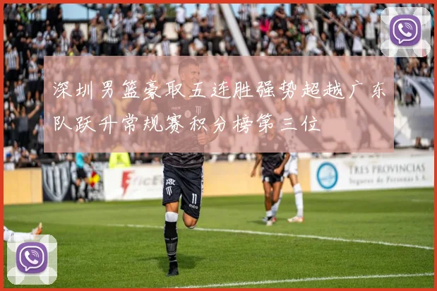 深圳男篮豪取五连胜强势超越广东队跃升常规赛积分榜第三位