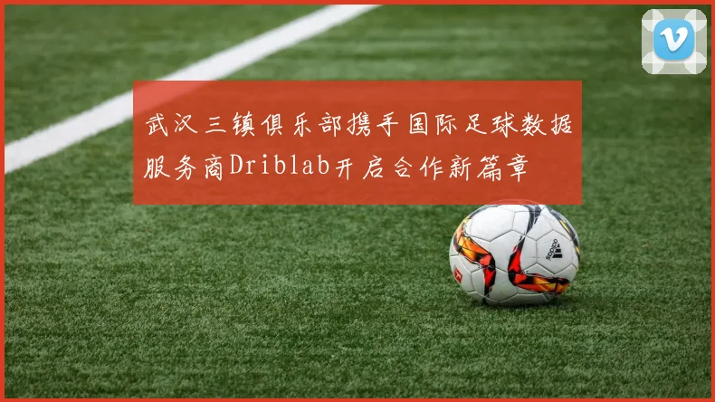 武汉三镇俱乐部携手国际足球数据服务商Driblab开启合作新篇章