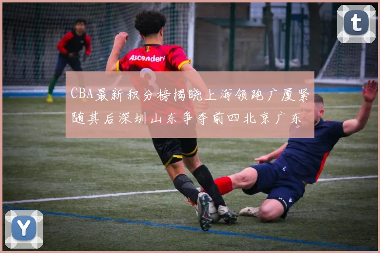 CBA最新积分榜揭晓上海领跑广厦紧随其后深圳山东争夺前四北京广东稳居前列