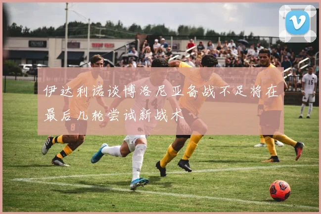 伊达利诺谈博洛尼亚备战不足将在最后几轮尝试新战术