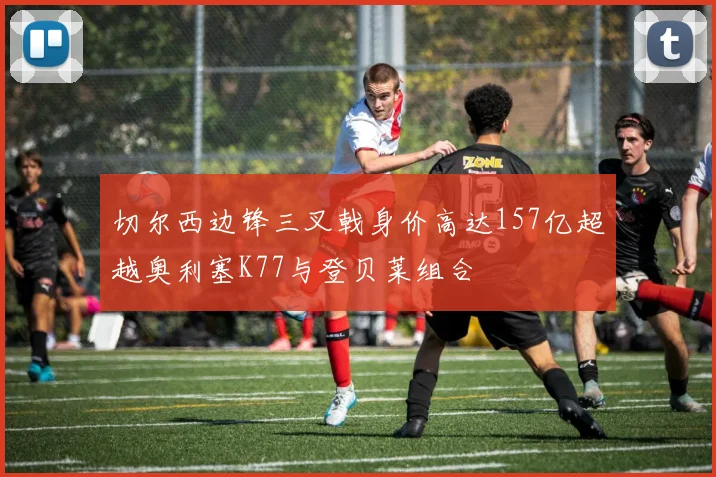 切尔西边锋三叉戟身价高达157亿超越奥利塞K77与登贝莱组合
