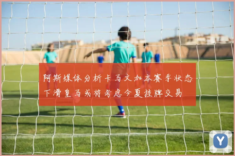 阿斯媒体分析卡马文加本赛季状态下滑皇马或将考虑今夏挂牌交易