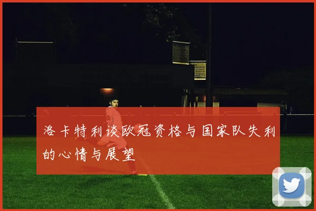 洛卡特利谈欧冠资格与国家队失利的心情与展望