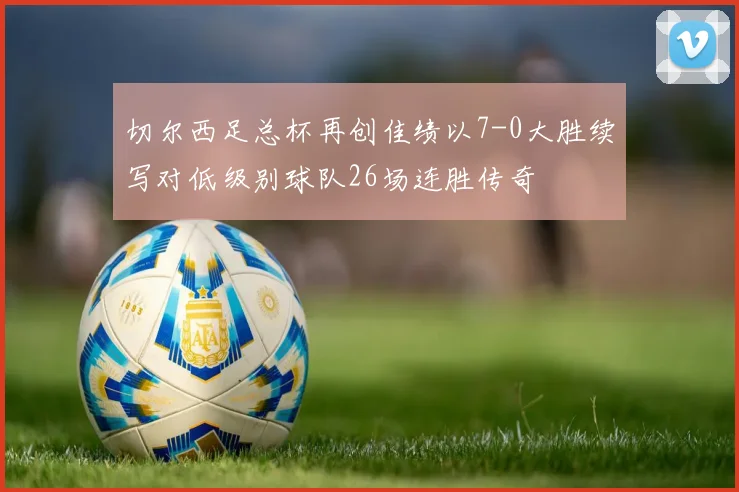 切尔西足总杯再创佳绩以7-0大胜续写对低级别球队26场连胜传奇