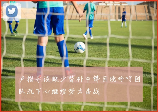 卢指导谈缺少替补中锋困境呼吁团队沉下心继续努力奋战
