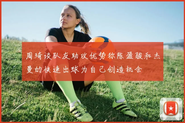 周琦谈队友助攻优势称陈盈骏和杰曼的快速出球为自己创造机会