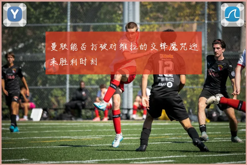 曼联能否打破对维拉的交锋魔咒迎来胜利时刻