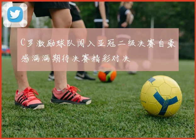 C罗激励球队闯入亚冠二级决赛自豪感满满期待决赛精彩对决